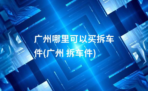 广州哪里可以买拆车件(广州 拆车件)